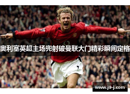 奥利塞英超主场兜射破曼联大门精彩瞬间定格 奥利塞英超主场兜射破曼联大门精彩瞬间定格