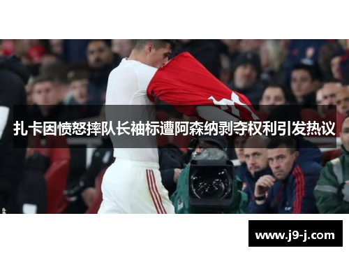 扎卡因愤怒摔队长袖标遭阿森纳剥夺权利引发热议