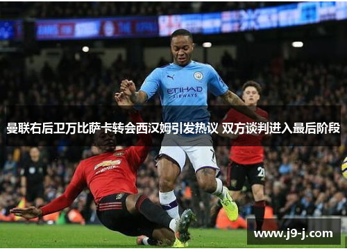 曼联右后卫万比萨卡转会西汉姆引发热议 双方谈判进入最后阶段