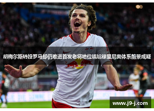 胡梅尔斯转投罗马却仍难进首发老将地位尴尬穆里尼奥体系前景成疑