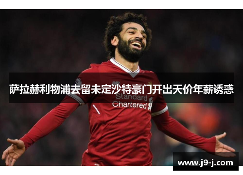 萨拉赫利物浦去留未定沙特豪门开出天价年薪诱惑