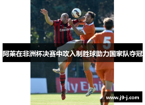 阿莱在非洲杯决赛中攻入制胜球助力国家队夺冠