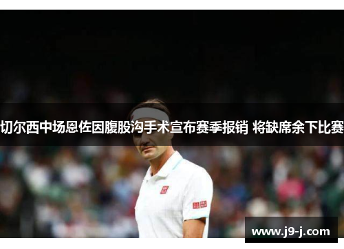 切尔西中场恩佐因腹股沟手术宣布赛季报销 将缺席余下比赛