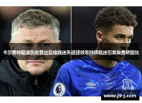 卡尔弗特勒温伤愈复出后锋线迷失进球效率持续低迷引发埃弗顿担忧