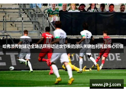 哈弗茨传射建功全场活跃带动进攻节奏助球队关键胜利再显核心价值