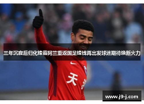三年沉寂后归化锋霸阿兰重返国足锋线再出发球迷期待焕新火力