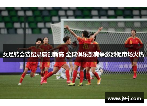 女足转会费纪录屡创新高 全球俱乐部竞争激烈促市场火热 女足转会费纪录屡创新高 全球俱乐部竞争激烈促市场火热