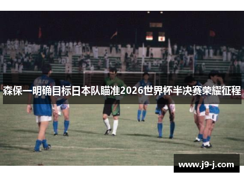 森保一明确目标日本队瞄准2026世界杯半决赛荣耀征程 森保一明确目标日本队瞄准2026世界杯半决赛荣耀征程