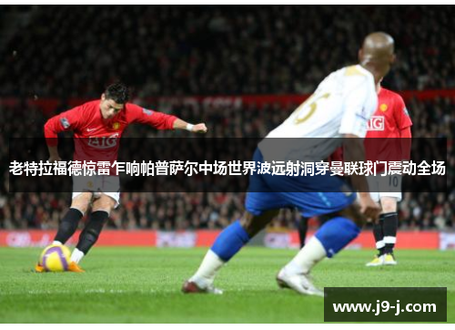 老特拉福德惊雷乍响帕普萨尔中场世界波远射洞穿曼联球门震动全场
