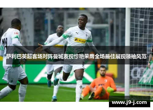 萨利巴英超客场对阵曼城表现惊艳荣膺全场最佳展现领袖风范