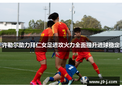 许勒尔助力拜仁女足进攻火力全面提升进球稳定 许勒尔助力拜仁女足进攻火力全面提升进球稳定