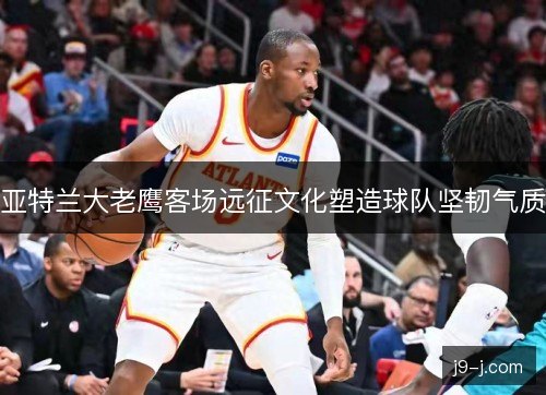 亚特兰大老鹰客场远征文化塑造球队坚韧气质 亚特兰大老鹰客场远征文化塑造球队坚韧气质